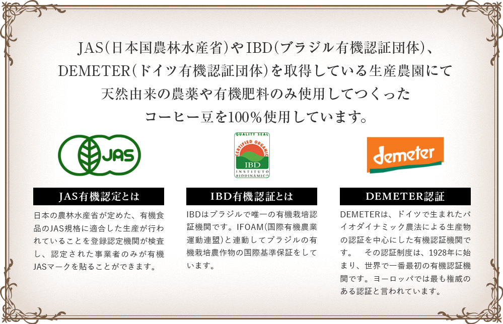 JAS（日本国農林水産省）やIBD（ブラジル有機認証団体）、DEMETER（ドイツ有機認証団体）を取得している生産農園にて農薬・化学肥料不使用でつくったコーヒー豆を100％使用しています。