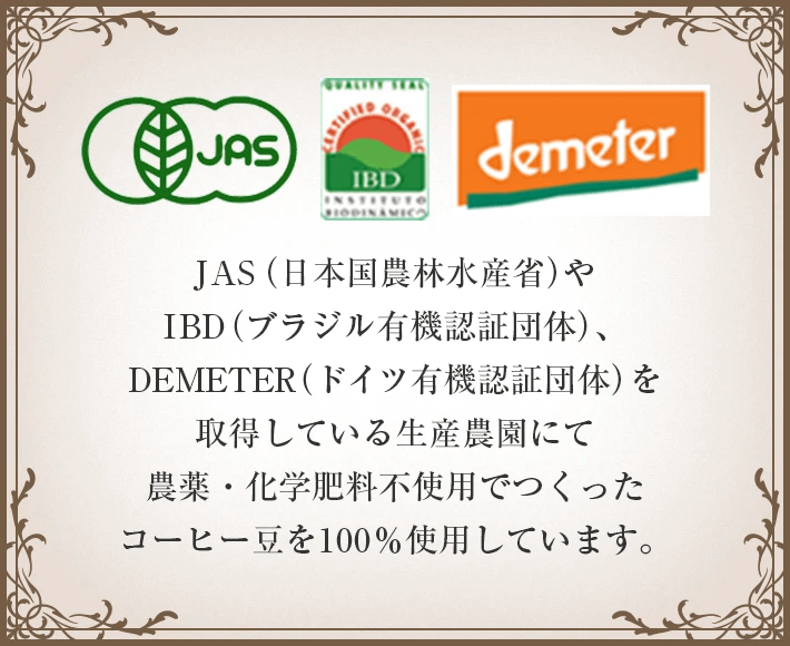 JAS（日本国農林水産省）・IBD（ブラジル有機認証団体）・DEMETER（ドイツ有機認証団体）を取得している生産農園にてつくられたコーヒー豆を使用しています