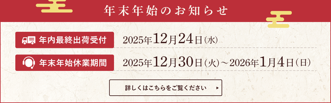 年末年始のお知らせ。年内最終出荷受付は2025年12月24日(水)。年末年始休業期間は2025年12月30日(火)～2026年1月4日(日)まで。詳しくはこちらをご覧ください